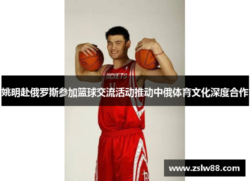 姚明赴俄罗斯参加篮球交流活动推动中俄体育文化深度合作