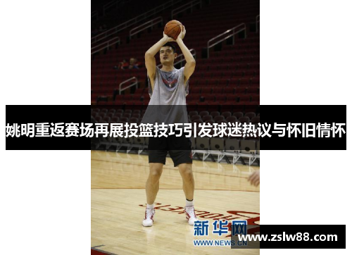 姚明重返赛场再展投篮技巧引发球迷热议与怀旧情怀