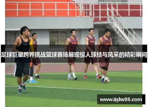 足球巨星跨界挑战篮球赛场展现惊人球技与风采的精彩瞬间