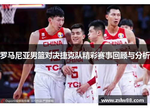 罗马尼亚男篮对决捷克队精彩赛事回顾与分析